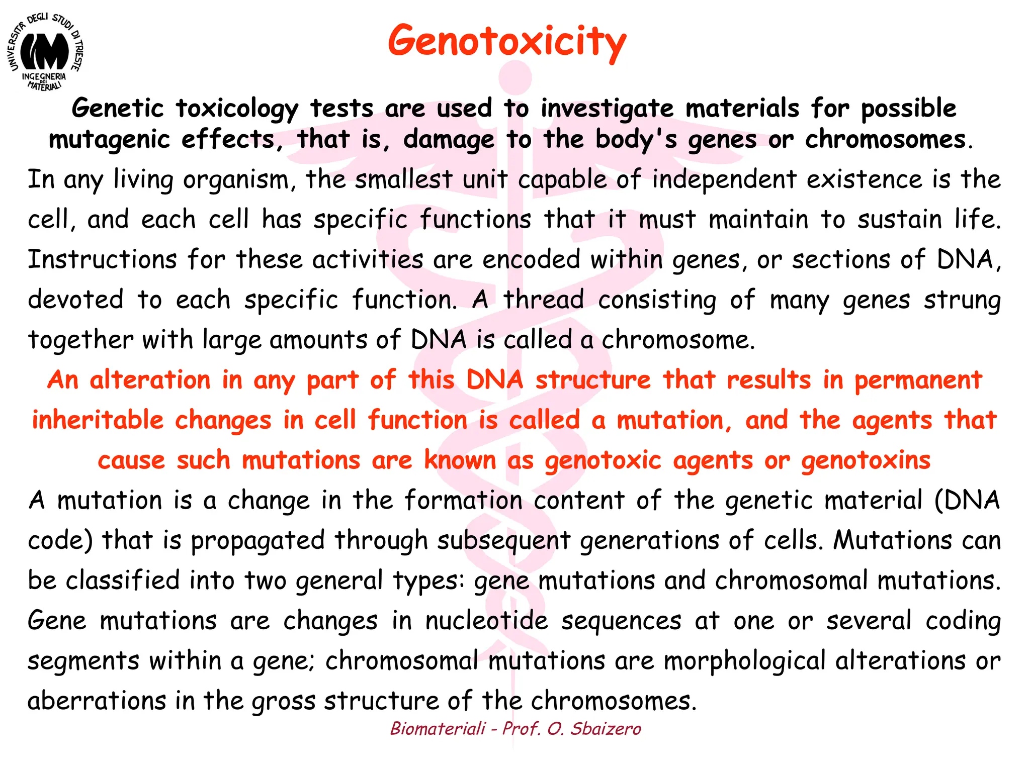 Biomateriali - Prof. O. Sbaizero
Genetic toxicology tests are used to investigate materials for possible
mutagenic effects, that is, damage to the body's genes or chromosomes.
In any living organism, the smallest unit capable of independent existence is the
cell, and each cell has specific functions that it must maintain to sustain life.
Instructions for these activities are encoded within genes, or sections of DNA,
devoted to each specific function. A thread consisting of many genes strung
together with large amounts of DNA is called a chromosome.
An alteration in any part of this DNA structure that results in permanent
inheritable changes in cell function is called a mutation, and the agents that
cause such mutations are known as genotoxic agents or genotoxins
A mutation is a change in the formation content of the genetic material (DNA
code) that is propagated through subsequent generations of cells. Mutations can
be classified into two general types: gene mutations and chromosomal mutations.
Gene mutations are changes in nucleotide sequences at one or several coding
segments within a gene; chromosomal mutations are morphological alterations or
aberrations in the gross structure of the chromosomes.
Genotoxicity
 