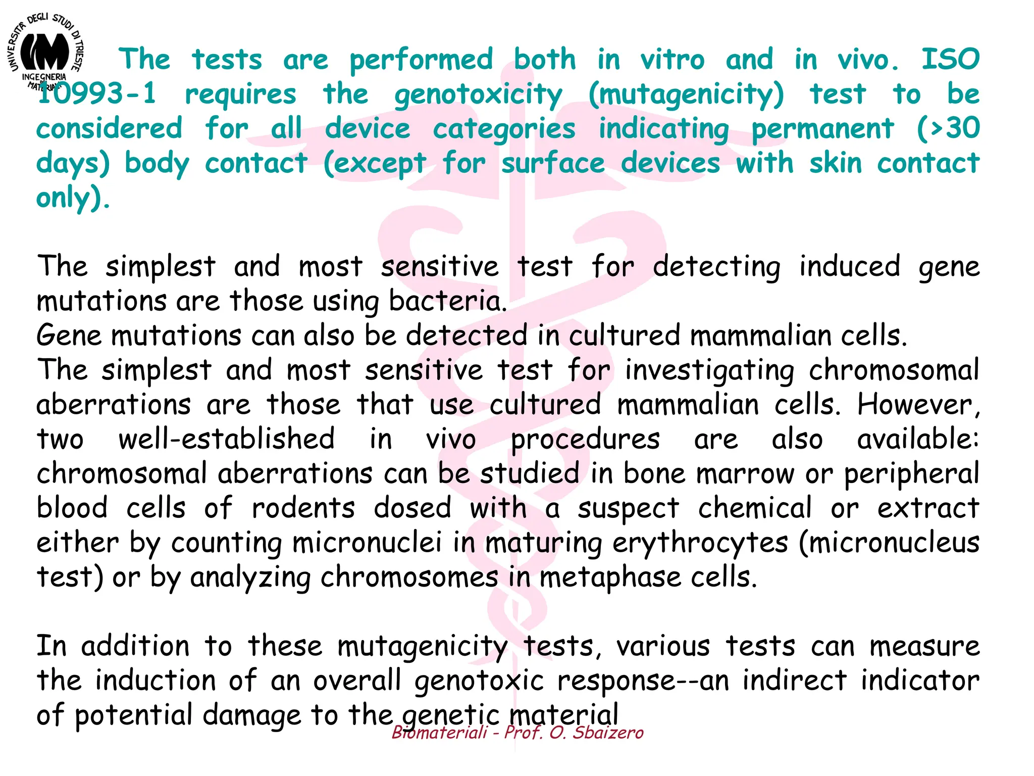 Biomateriali - Prof. O. Sbaizero
The tests are performed both in vitro and in vivo. ISO
10993-1 requires the genotoxicity (mutagenicity) test to be
considered for all device categories indicating permanent (>30
days) body contact (except for surface devices with skin contact
only).
The simplest and most sensitive test for detecting induced gene
mutations are those using bacteria.
Gene mutations can also be detected in cultured mammalian cells.
The simplest and most sensitive test for investigating chromosomal
aberrations are those that use cultured mammalian cells. However,
two well-established in vivo procedures are also available:
chromosomal aberrations can be studied in bone marrow or peripheral
blood cells of rodents dosed with a suspect chemical or extract
either by counting micronuclei in maturing erythrocytes (micronucleus
test) or by analyzing chromosomes in metaphase cells.
In addition to these mutagenicity tests, various tests can measure
the induction of an overall genotoxic response--an indirect indicator
of potential damage to the genetic material
 
