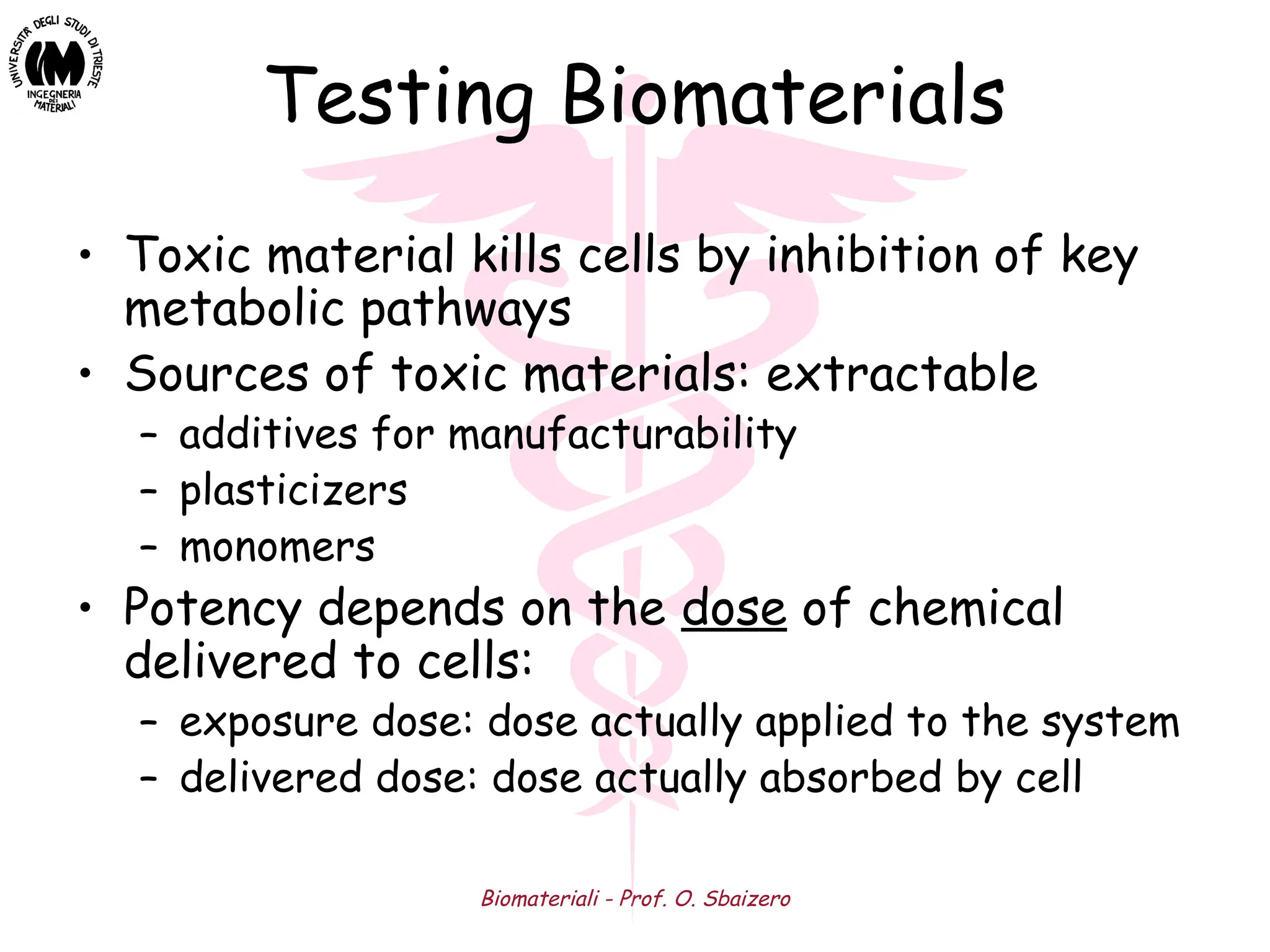 Biomateriali - Prof. O. Sbaizero
Testing Biomaterials
• Toxic material kills cells by inhibition of key
metabolic pathways
• Sources of toxic materials: extractable
– additives for manufacturability
– plasticizers
– monomers
• Potency depends on the dose of chemical
delivered to cells:
– exposure dose: dose actually applied to the system
– delivered dose: dose actually absorbed by cell
 