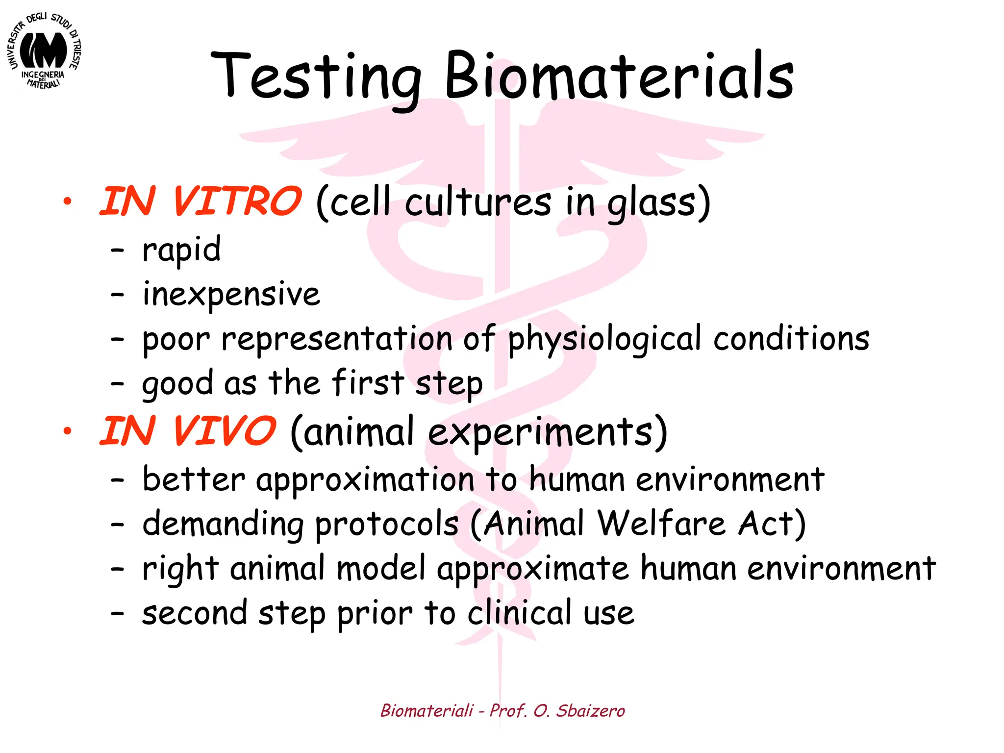 Biomateriali - Prof. O. Sbaizero
Testing Biomaterials
• IN VITRO (cell cultures in glass)
– rapid
– inexpensive
– poor representation of physiological conditions
– good as the first step
• IN VIVO (animal experiments)
– better approximation to human environment
– demanding protocols (Animal Welfare Act)
– right animal model approximate human environment
– second step prior to clinical use
 