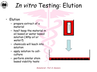 Biomateriali - Prof. O. Sbaizero
In vitro Testing: Elution
• Elution
– prepare extract of a
material
– how? keep the material in
oil based or water based
solution (Why oil or
water?)
– chemicals will leach into
solution
– apply solution to cell-
culture
– perform similar stain
based viability tests
Biomateria
l
 