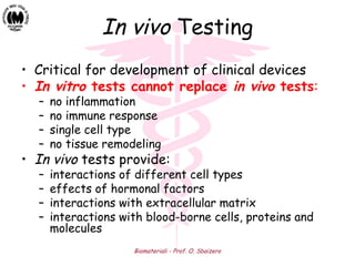 Biomateriali - Prof. O. Sbaizero
In vivo Testing
• Critical for development of clinical devices
• In vitro tests cannot replace in vivo tests:
– no inflammation
– no immune response
– single cell type
– no tissue remodeling
• In vivo tests provide:
– interactions of different cell types
– effects of hormonal factors
– interactions with extracellular matrix
– interactions with blood-borne cells, proteins and
molecules
 