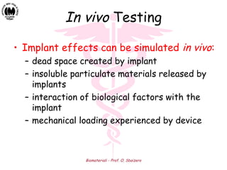 Biomateriali - Prof. O. Sbaizero
In vivo Testing
• Implant effects can be simulated in vivo:
– dead space created by implant
– insoluble particulate materials released by
implants
– interaction of biological factors with the
implant
– mechanical loading experienced by device
 