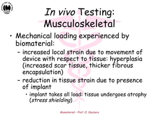 Biomateriali - Prof. O. Sbaizero
In vivo Testing:
Musculoskeletal
• Mechanical loading experienced by
biomaterial:
– increased local strain due to movement of
device with respect to tissue: hyperplasia
(increased scar tissue, thicker fibrous
encapsulation)
– reduction in tissue strain due to presence
of implant
• implant takes all load: tissue undergoes atrophy
(stress shielding)
 