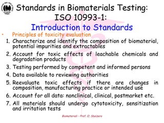 Biomateriali - Prof. O. Sbaizero
Standards in Biomaterials Testing:
ISO 10993-1:
Introduction to Standards
• Principles of toxicity evaluation
1. Characterize and identify the composition of biomaterial,
potential impurities and extractables
2. Account for toxic effects of leachable chemicals and
degradation products
3. Testing performed by competent and informed persons
4. Data available to reviewing authorities
5. Reevaluate toxic effects if there are changes in
composition, manufacturing practice or intended use
6. Account for all data: nonclinical, clinical, postmarket etc.
7. All materials should undergo cytotoxicity, sensitization
and irritation tests
 