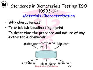 Biomateriali - Prof. O. Sbaizero 29
Standards in Biomaterials Testing: ISO
10993-14:
Materials Characterization
• Why characterize?
– To establish baseline fingerprint
– To determine the presence and nature of any
extractable chemicals
antioxidant contamina
nt
lubricant
stabilizer plasticizer monomer
 