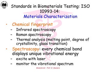 Biomateriali - Prof. O. Sbaizero
• Chemical fingerprint
– Infrared spectroscopy
– Raman spectroscopy
– Thermal analysis (melting point, degree of
crystallinity, glass transition)
• Spectroscopy: every chemical bond
displays unique vibrational energy
– excite with laser
– monitor the vibrational spectrum
Standards in Biomaterials Testing: ISO
10993-14:
Materials Characterization
 