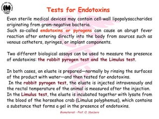 Biomateriali - Prof. O. Sbaizero
Even sterile medical devices may contain cell-wall lipopolysaccharides
originating from gram-negative bacteria.
Such so-called endotoxins or pyrogens can cause an abrupt fever
reaction after entering directly into the body from sources such as
venous catheters, syringes, or implant components.
Two different biological assays can be used to measure the presence
of endotoxins: the rabbit pyrogen test and the Limulus test.
In both cases, an eluate is prepared—normally by rinsing the surfaces
of the product with water—and then tested for endotoxins.
In the rabbit pyrogen test, the eluate is injected intravenously and
the rectal temperature of the animal is measured after the injection.
In the Limulus test, the eluate is incubated together with lysate from
the blood of the horseshoe crab (Limulus polyphemus), which contains
a substance that forms a gel in the presence of endotoxins.
Tests for Endotoxins
 
