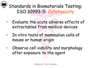 Biomateriali - Prof. O. Sbaizero
Standards in Biomaterials Testing:
ISO 10993-5: Cytotoxicity
• Evaluate the acute adverse effects of
extractables from medical devices
• In vitro tests of mammalian cells of
mouse or human origin
• Observe cell viability and morphology
after exposure to the agent
 