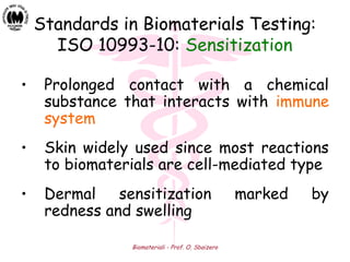 Biomateriali - Prof. O. Sbaizero
Standards in Biomaterials Testing:
ISO 10993-10: Sensitization
• Prolonged contact with a chemical
substance that interacts with immune
system
• Skin widely used since most reactions
to biomaterials are cell-mediated type
• Dermal sensitization marked by
redness and swelling
 