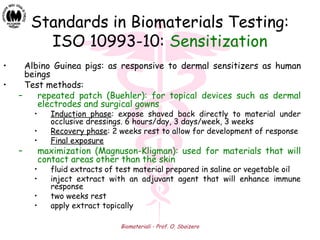 Biomateriali - Prof. O. Sbaizero
Standards in Biomaterials Testing:
ISO 10993-10: Sensitization
• Albino Guinea pigs: as responsive to dermal sensitizers as human
beings
• Test methods:
– repeated patch (Buehler): for topical devices such as dermal
electrodes and surgical gowns
• Induction phase: expose shaved back directly to material under
occlusive dressings. 6 hours/day, 3 days/week, 3 weeks
• Recovery phase: 2 weeks rest to allow for development of response
• Final exposure
– maximization (Magnuson-Kligman): used for materials that will
contact areas other than the skin
• fluid extracts of test material prepared in saline or vegetable oil
• inject extract with an adjuvant agent that will enhance immune
response
• two weeks rest
• apply extract topically
 