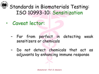 Biomateriali - Prof. O. Sbaizero
Standards in Biomaterials Testing:
ISO 10993-10: Sensitization
• Caveat lector:
– Far from perfect in detecting weak
sensitizers or chemicals
– Do not detect chemicals that act as
adjuvants by enhancing immune response
 