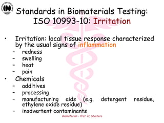 Biomateriali - Prof. O. Sbaizero
Standards in Biomaterials Testing:
ISO 10993-10: Irritation
• Irritation: local tissue response characterized
by the usual signs of inflammation
– redness
– swelling
– heat
– pain
• Chemicals
– additives
– processing
– manufacturing aids (e.g. detergent residue,
ethylene oxide residue)
– inadvertent contaminants
 