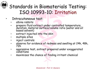 Biomateriali - Prof. O. Sbaizero
Standards in Biomaterials Testing:
ISO 10993-10: Irritation
• Intracutaneous test:
– albino rabbits
– prepare fluid extract under controlled temperature,
duration, material surface/volume ratio (water and oil
based solvent)
– extract injected into the skin
– multiple sites
– inject controls
– observe for evidence of redness and swelling at 24h, 48h,
72h
– aggressive test, extract prepared under exaggerated
conditions
– maximizes the chance of finding irritant chemical
 