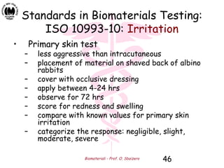 Biomateriali - Prof. O. Sbaizero 46
Standards in Biomaterials Testing:
ISO 10993-10: Irritation
• Primary skin test
– less aggressive than intracutaneous
– placement of material on shaved back of albino
rabbits
– cover with occlusive dressing
– apply between 4-24 hrs
– observe for 72 hrs
– score for redness and swelling
– compare with known values for primary skin
irritation
– categorize the response: negligible, slight,
moderate, severe
 
