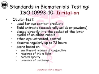 Biomateriali - Prof. O. Sbaizero
Standards in Biomaterials Testing:
ISO 10993-10: Irritation
• Ocular test:
– used for eye contact products
– fluid extracts (occasionally solids or powders)
– placed directly into the pocket of the lower
eyelid of an albino rabbit
– other eye untreated, control
– observe regularly up to 72 hours
– score based on:
• swelling and redness of conjunctiva
• response of iris to light
• corneal opacity
• presence of discharge
 