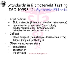 Biomateriali - Prof. O. Sbaizero
Standards in Biomaterials Testing:
ISO 10993-11: Systemic Effects
• Application:
– fluid extracts (intraperitoneal or intravenous)
– implantation of material (particularly
biodegradable ones) (intramuscular,
intraperitoneal, subcutaneous)
• Collect
– blood samples (hematology, serum chemistry)
– tissue samples (pathology)
• Observe adverse signs
– convulsions
– prostration
– weight loss
 