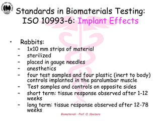 Biomateriali - Prof. O. Sbaizero
Standards in Biomaterials Testing:
ISO 10993-6: Implant Effects
• Rabbits:
– 1x10 mm strips of material
– sterilized
– placed in gauge needles
– anesthetics
– four test samples and four plastic (inert to body)
controls implanted in the paralumbar muscle
– Test samples and controls on opposite sides
– short term: tissue response observed after 1-12
weeks
– long term: tissue response observed after 12-78
weeks
 
