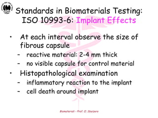 Biomateriali - Prof. O. Sbaizero
Standards in Biomaterials Testing:
ISO 10993-6: Implant Effects
• At each interval observe the size of
fibrous capsule
– reactive material: 2-4 mm thick
– no visible capsule for control material
• Histopathological examination
– inflammatory reaction to the implant
– cell death around implant
 