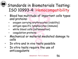 Biomateriali - Prof. O. Sbaizero 56
Standards in Biomaterials Testing:
ISO 10993-4: Hemocompatibility
• Blood has multitude of important cells types
and proteins:
– oxygen carrying erythrocytes (viability)
– antigen specific lymphocytes (immune)
– white blood cells (inflammation)
– coagulation proteins
• Mechanical or material mediated damage to
cells
• In vitro and in vivo tests possible
• In vitro tests require the use of
anticoagulants
 