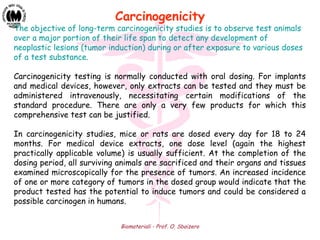 Biomateriali - Prof. O. Sbaizero
The objective of long-term carcinogenicity studies is to observe test animals
over a major portion of their life span to detect any development of
neoplastic lesions (tumor induction) during or after exposure to various doses
of a test substance.
Carcinogenicity testing is normally conducted with oral dosing. For implants
and medical devices, however, only extracts can be tested and they must be
administered intravenously, necessitating certain modifications of the
standard procedure. There are only a very few products for which this
comprehensive test can be justified.
In carcinogenicity studies, mice or rats are dosed every day for 18 to 24
months. For medical device extracts, one dose level (again the highest
practically applicable volume) is usually sufficient. At the completion of the
dosing period, all surviving animals are sacrificed and their organs and tissues
examined microscopically for the presence of tumors. An increased incidence
of one or more category of tumors in the dosed group would indicate that the
product tested has the potential to induce tumors and could be considered a
possible carcinogen in humans.
Carcinogenicity
 