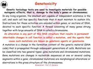 Biomateriali - Prof. O. Sbaizero
Genetic toxicology tests are used to investigate materials for possible
mutagenic effects, that is, damage to the body's genes or chromosomes.
In any living organism, the smallest unit capable of independent existence is the
cell, and each cell has specific functions that it must maintain to sustain life.
Instructions for these activities are encoded within genes, or sections of DNA,
devoted to each specific function. A thread consisting of many genes strung
together with large amounts of DNA is called a chromosome.
An alteration in any part of this DNA structure that results in permanent
inheritable changes in cell function is called a mutation, and the agents that
cause such mutations are known as genotoxic agents or genotoxins
A mutation is a change in the formation content of the genetic material (DNA
code) that is propagated through subsequent generations of cells. Mutations can
be classified into two general types: gene mutations and chromosomal mutations.
Gene mutations are changes in nucleotide sequences at one or several coding
segments within a gene; chromosomal mutations are morphological alterations or
aberrations in the gross structure of the chromosomes.
Genotoxicity
 