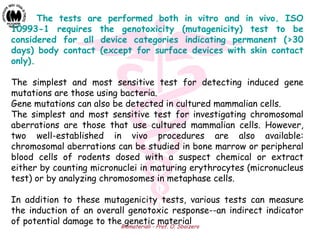 Biomateriali - Prof. O. Sbaizero
The tests are performed both in vitro and in vivo. ISO
10993-1 requires the genotoxicity (mutagenicity) test to be
considered for all device categories indicating permanent (>30
days) body contact (except for surface devices with skin contact
only).
The simplest and most sensitive test for detecting induced gene
mutations are those using bacteria.
Gene mutations can also be detected in cultured mammalian cells.
The simplest and most sensitive test for investigating chromosomal
aberrations are those that use cultured mammalian cells. However,
two well-established in vivo procedures are also available:
chromosomal aberrations can be studied in bone marrow or peripheral
blood cells of rodents dosed with a suspect chemical or extract
either by counting micronuclei in maturing erythrocytes (micronucleus
test) or by analyzing chromosomes in metaphase cells.
In addition to these mutagenicity tests, various tests can measure
the induction of an overall genotoxic response--an indirect indicator
of potential damage to the genetic material
 