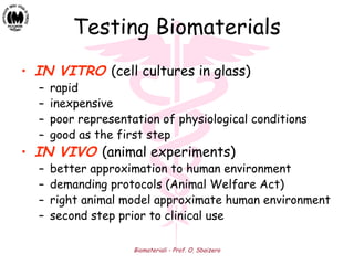 Biomateriali - Prof. O. Sbaizero
Testing Biomaterials
• IN VITRO (cell cultures in glass)
– rapid
– inexpensive
– poor representation of physiological conditions
– good as the first step
• IN VIVO (animal experiments)
– better approximation to human environment
– demanding protocols (Animal Welfare Act)
– right animal model approximate human environment
– second step prior to clinical use
 