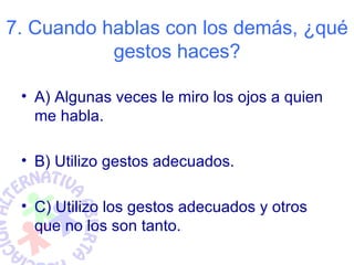 7. Cuando hablas con los demás, ¿qué
           gestos haces?

 • A) Algunas veces le miro los ojos a quien
   me habla.

 • B) Utilizo gestos adecuados.

 • C) Utilizo los gestos adecuados y otros
   que no los son tanto.
 