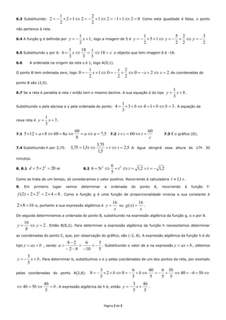Página 2 de 2
6.3 Substituindo: 021121
2
2
212
2
1
2  Como esta igualdade é falsa, o ponto
não pertence à reta.
6.4 A função g é definida por 1
2
1
 xy , logo a imagem de 5 é
2
3
2
2
2
5
15
2
1
 yyy
6.5 Substituindo y por 6: x
x
x  18
33
18
3
1
6 o objecto que tem imagem 6 é -18.
6.6 A ordenada na origem da reta s é 1, logo A(0,1).
O ponto B tem ordenada zero, logo 220
2
2
2
01
2
1
0  xx
x
x .As coordenadas do
ponto B são (2,0).
6.7 Se a reta é paralela à reta r então tem o mesmo declive. A sua equação é do tipo bxy 
3
1
.
Substituindo x pela abcissa e y pela ordenada do ponto: 3143
3
1
4  bbb . A equação da
nova reta é 3
3
1
 xy .
7.1 5,7
8
60
8608125  aaaa 7.2
c
tct
60
60  7.3 É o gráfico (D).
7.4 Substituindo h por 3,75: 5,2
5,1
75,3
5,175,3  ttt .A água atingirá essa altura às 17h 30
minutos.
8. 8.1 md 2025 2
 8.2 2,12,1
5
6
56 22
 tttt
Como se trata de um tempo, só consideramos o valor positivo. Recorrendo à calculadora st 1,1 .
9. Em primeiro lugar vamos determinar a ordenada do ponto A, recorrendo à função f:
84222)2( 2
f . Como a função g é uma função de proporcionalidade inversa a sua constante é
1682  e, portanto a sua expressão algébrica é
x
y
16
 ou
x
xg
16
)(  .
De seguida determinemos a ordenada do ponto B, substituindo na expressão algébrica da função g, o x por 8.
2
8
16
 yy . Então B(8,2). Para determinar a expressão algébrica da função h necessitamos determinar
as coordenadas do ponto C, que, por observação do gráfico, são (-2, 8). A expressão algébrica da função h é do
tipo baxy  , sendo
5
3
10
6
82
28





a . Substituindo o valor de a na expressão baxy  , obtemos
bxy 
5
3
. Para determinar b, substituímos x e y pelas coordenadas de um dos pontos da reta, por exemplo
pelas coordenadas do ponto A(2,8):  b
b
bb 5640
5
5
5
6
5
40
5
6
82
5
3
8
bb 
5
46
546 . A expressão algébrica de h é, então
5
46
5
3
 xy .
 