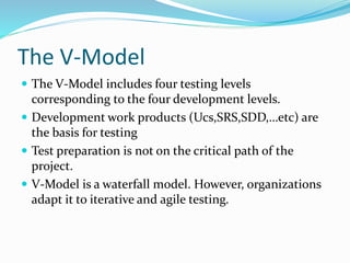 The V-Model
 The V-Model includes four testing levels
corresponding to the four development levels.
 Development work products (Ucs,SRS,SDD,…etc) are
the basis for testing
 Test preparation is not on the critical path of the
project.
 V-Model is a waterfall model. However, organizations
adapt it to iterative and agile testing.
 