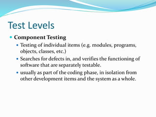 Test Levels
 Component Testing
 Testing of individual items (e.g. modules, programs,
objects, classes, etc.)
 Searches for defects in, and verifies the functioning of
software that are separately testable.
 usually as part of the coding phase, in isolation from
other development items and the system as a whole.
 