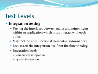 Test Levels
 Integration testing
 Testing the interfaces between major and minor items
within an application which must interact with each
other.
 May include non-functional elements (Performance).
 Focuses on the integration itself not the functionality.
 Integration levels
 Component integration
 System integration
 