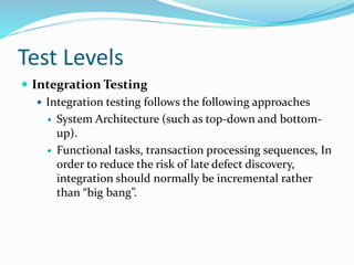 Test Levels
 Integration Testing
 Integration testing follows the following approaches
 System Architecture (such as top-down and bottom-
up).
 Functional tasks, transaction processing sequences, In
order to reduce the risk of late defect discovery,
integration should normally be incremental rather
than “big bang”.
 