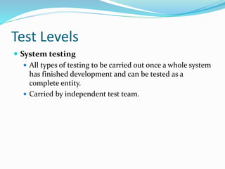 Test Levels
 System testing
 All types of testing to be carried out once a whole system
has finished development and can be tested as a
complete entity.
 Carried by independent test team.
 