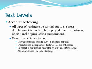 Test Levels
 Acceptance Testing
 All types of testing to be carried out to ensure a
development is ready to be deployed into the business,
operational or production environment.
 Types of acceptance testing
 User acceptance testing (UAT). (fitness for use)
 Operational (acceptance) testing. (Backup/Restore)
 Contract & regulation acceptance testing. (Deal, Legal)
 Alpha and beta (or field) testing.
 