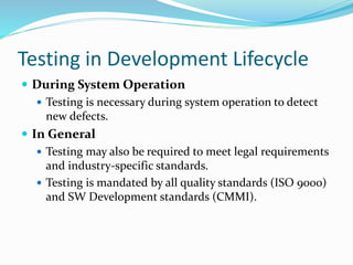 Testing in Development Lifecycle
 During System Operation
 Testing is necessary during system operation to detect
new defects.
 In General
 Testing may also be required to meet legal requirements
and industry-specific standards.
 Testing is mandated by all quality standards (ISO 9000)
and SW Development standards (CMMI).
 