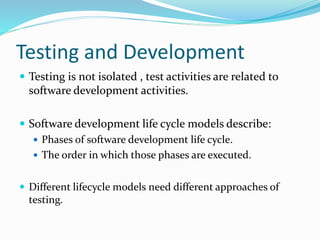 Testing and Development
 Testing is not isolated , test activities are related to
software development activities.
 Software development life cycle models describe:
 Phases of software development life cycle.
 The order in which those phases are executed.
 Different lifecycle models need different approaches of
testing.
 