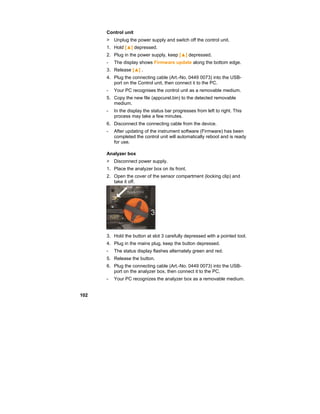 102
Control unit
> Unplug the power supply and switch off the control unit.
1. Hold [▲] depressed.
2. Plug in the power supply, keep [▲] depressed.
- The display shows Firmware update along the bottom edge.
3. Release [▲] .
4. Plug the connecting cable (Art.-No. 0449 0073) into the USB-
port on the Control unit, then connect it to the PC.
- Your PC recognises the control unit as a removable medium.
5. Copy the new file (appcurel.bin) to the detected removable
medium.
- In the display the status bar progresses from left to right. This
process may take a few minutes.
6. Disconnect the connecting cable from the device.
- After updating of the instrument software (Firmware) has been
completed the control unit will automatically reboot and is ready
for use.
Analyzer box
> Disconnect power supply.
1. Place the analyzer box on its front.
2. Open the cover of the sensor compartment (locking clip) and
take it off.
3. Hold the button at slot 3 carefully depressed with a pointed tool.
4. Plug in the mains plug, keep the button depressed.
- The status display flashes alternately green and red.
5. Release the button.
6. Plug the connecting cable (Art.-No. 0449 0073) into the USB-
port on the analyzer box, then connect it to the PC.
- Your PC recognizes the analyzer box as a removable medium.
 