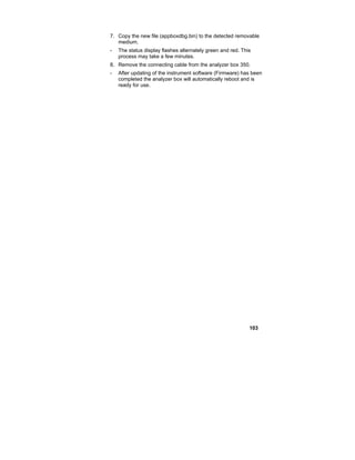 103
7. Copy the new file (appboxdbg.bin) to the detected removable
medium.
- The status display flashes alternately green and red. This
process may take a few minutes.
8. Remove the connecting cable from the analyzer box 350.
- After updating of the instrument software (Firmware) has been
completed the analyzer box will automatically reboot and is
ready for use.
 