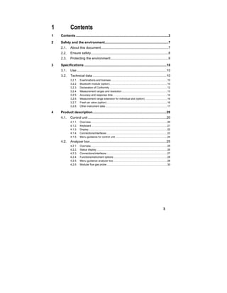 3
1 Contents
1 Contents...................................................................................................3
2 Safety and the environment....................................................................7
2.1. About this document........................................................................7
2.2. Ensure safety...................................................................................8
2.3. Protecting the environment..............................................................9
3 Specifications ........................................................................................10
3.1. Use ................................................................................................10
3.2. Technical data ...............................................................................10
3.2.1. Examinations and licenses.............................................................................10
3.2.2. Bluetooth module (option)..............................................................................10
3.2.3. Declaration of Conformity ..............................................................................12
3.2.4. Measurement ranges and resolution..............................................................13
3.2.5. Accuracy and response time..........................................................................14
3.2.6. Measurement range extension for individual slot (option) ..............................16
3.2.7. Fresh air valve (option) ..................................................................................16
3.2.8. Other instrument data ....................................................................................17
4 Product description...............................................................................20
4.1. Control unit ....................................................................................20
4.1.1. Overview........................................................................................................20
4.1.2. Keyboard .......................................................................................................21
4.1.3. Display...........................................................................................................22
4.1.4. Connections/interfaces ..................................................................................23
4.1.5. Menu guidance for control unit.......................................................................24
4.2. Analyzer box..................................................................................25
4.2.1. Overview........................................................................................................25
4.2.2. Status display ................................................................................................26
4.2.3. Connections/interfaces ..................................................................................27
4.2.4. Functions/instrument options .........................................................................28
4.2.5. Menu guidance analyzer box .........................................................................28
4.2.6. Modular flue gas probe ..................................................................................30
 