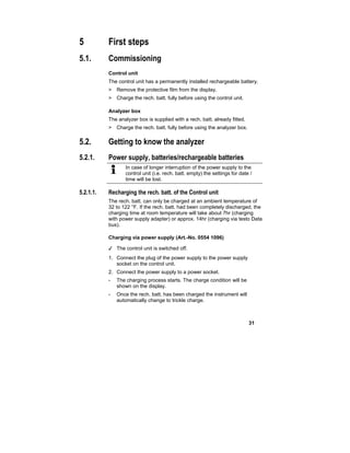 31
5 First steps
5.1. Commissioning
Control unit
The control unit has a permanently installed rechargeable battery.
> Remove the protective film from the display.
> Charge the rech. batt. fully before using the control unit.
Analyzer box
The analyzer box is supplied with a rech. batt. already fitted.
> Charge the rech. batt. fully before using the analyzer box.
5.2. Getting to know the analyzer
5.2.1. Power supply, batteries/rechargeable batteries
In case of longer interruption of the power supply to the
control unit (i.e. rech. batt. empty) the settings for date /
time will be lost.
5.2.1.1. Recharging the rech. batt. of the Control unit
The rech. batt. can only be charged at an ambient temperature of
32 to 122 °F. If the rech. batt. had been completely discharged, the
charging time at room temperature will take about 7hr (charging
with power supply adapter) or approx. 14hr (charging via testo Data
bus).
Charging via power supply (Art.-No. 0554 1096)
✓ The control unit is switched off.
1. Connect the plug of the power supply to the power supply
socket on the control unit.
2. Connect the power supply to a power socket.
- The charging process starts. The charge condition will be
shown on the display.
- Once the rech. batt. has been charged the instrument will
automatically change to trickle charge.
 