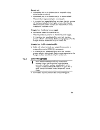 33
Control unit
1. Connect the plug of the power supply to the power supply
socket on the control unit.
2. Connect the plug of the power supply to an electiric socket.
- The control unit is powered by the power supply.
- If the control unit is switched off the rech. batt. charging process
will start automatically. Switching the control unit on has the
effect of stopping battery charging and the control unit being
powered via the power supply.
Analyzer box via internal power supply
> Connect the power cord to analyzer box.
- The analyzer box is powered via the internal power supply.
- If the analyzer box is switched off the rech. batt. charging
process will start automatically. Battery charging stops when the
flue gas analyzer is switched on by the control unit.
Analyzer box via DC-voltage input DC
✓ Cable with battery terminals and adapter for connection to
analyzer box required (0554 1337, accessory).
- If the analyzer box is switched off the rech. batt. charging
process will start automatically. Battery charging stops when the
flue gas analyzer is switched on by the control unit.
5.2.2. Connecting probes
Probe detection takes place during the activation
process: Probes that are required must always be
connected before the analyzer is switched on, or the
analyzer must be switched off and then on again after a
probe change, so that the correct sensor data can be
shown.
> Connect the required probes to the corresponding ports.
 