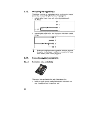 34
5.2.3. Occupying the trigger input
The trigger input can be used as a criterion to either start or stop
(ascending or descending flank) measuring programs.
> Activating the trigger input, with external voltage supply
(5...12 V):
> Activating the trigger input, with supply via instrument voltage
(12 V):
When using the instrument voltage the analyzer can only
be started via the trigger input from the switched off state
when the AC power cord is plugged in.
5.2.4. Connecting system components
5.2.4.1. Connection using contact strip
The control unit can be plugged onto the analyzer box.
1. Place the guide groove in the bottom side of the control unit
over the guide pins of the analyzer box.
 