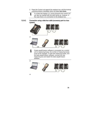 35
2. Press the Control unit against the analyzer box until the locking/
unlocking buttons noticeably clicks into place two times.
To protect the display (i.e. during transport) the control unit
can also be inserted with the back facing up, however, in
this case there is no connection to the analyzer box.
5.2.4.2. Connection using a data bus cable (accessory part to a bus
system)
or
If testo easyEmission software is connected via a control
unit to measuring boxes, the number of measuring boxes
must not be changed. To add new measuring boxes, end
the testo easyEmission software, connect the new
measuring box and restart the testo easyEmission
software.
or
or
 