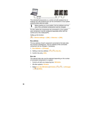 36
The individual components (i.e. control unit with analyzer box or
analyzer box with analyzer box) can be connected to a bus system
using the testo data bus cable.
Before starting up a bus system, the bus address and bus
rate of the connected components must be changed.
For this, before the components are connected to a bus system,
each component must be configured separately either with the
control unit or the notebook/PC.
Calling up the function:
[ ] → Device settings → [OK] → Data bus → [OK].
Bus address
The bus address of each component connected to the testo data
bus must be unambiguous. The bus address of the connected
component can be changed, if necessary.
1. Bus Address → [Change]
2. Setting a new bus address: [ ], [ ], [◄], [►].
3. Confirm the entry: [OK].
Bus rate
The relevant data rate must be selected depending on the number
of connected components in a system.
• Control unit with one measuring box: 500 kbit/s
• All other systems: 50 kbit/s
> Select bus rate 500 kbit/s or 50 kbit/s: [ ], [ ], → [Change]
→ [ ] or [ESC].
 