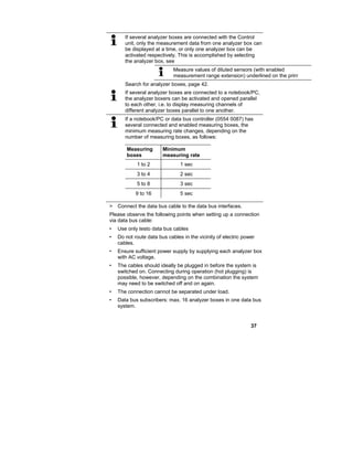 37
If several analyzer boxes are connected with the Control
unit, only the measurement data from one analyzer box can
be displayed at a time, or only one analyzer box can be
activated respectively. This is accomplished by selecting
the analyzer box, see
Measure values of diluted sensors (with enabled
measurement range extension) underlined on the print
Search for analyzer boxes, page 42.
If several analyzer boxes are connected to a notebook/PC,
the analyzer boxers can be activated and opened parallel
to each other, i.e. to display measuring channels of
different analyzer boxes parallel to one another.
If a notebook/PC or data bus controller (0554 0087) has
several connected and enabled measuring boxes, the
minimum measuring rate changes, depending on the
number of measuring boxes, as follows:
Measuring
boxes
Minimum
measuring rate
1 to 2 1 sec
3 to 4 2 sec
5 to 8 3 sec
9 to 16 5 sec
> Connect the data bus cable to the data bus interfaces.
Please observe the following points when setting up a connection
via data bus cable:
• Use only testo data bus cables
• Do not route data bus cables in the vicinity of electric power
cables.
• Ensure sufficient power supply by supplying each analyzer box
with AC voltage.
• The cables should ideally be plugged in before the system is
switched on. Connecting during operation (hot plugging) is
possible, however, depending on the combination the system
may need to be switched off and on again.
• The connection cannot be separated under load.
• Data bus subscribers: max. 16 analyzer boxes in one data bus
system.
 