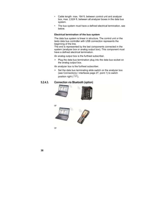 38
• Cable length: max. 164 ft. between control unit and analyzer
box, max. 2,624 ft. between all analyzer boxes in the data bus
system.
• The bus system must have a defined electrical termination, see
below.
Electrical termination of the bus system
The data bus system is linear in structure. The control unit or the
testo data bus controller with USB connection represents the
beginning of the line.
The end is represented by the last components connected in the
system (analyzer box or analog output box). This component must
have a defined electrical termination.
An analog output box is the furthest subscriber.
> Plug the data bus termination plug into the data bus socket on
the analog output box.
An analyzer box is the furthest subscriber.
> Set the data bus terminating slide switch on the analyzer box
(see Connections / interfaces page 27, point 1) to switch
position right ( ).
5.2.4.3. Connection via Bluetooth (option)
or
or
 