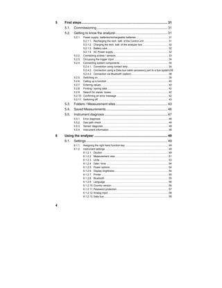 4
5 First steps.............................................................................................. 31
5.1. Commissioning ............................................................................. 31
5.2. Getting to know the analyzer......................................................... 31
5.2.1. Power supply, batteries/rechargeable batteries .............................................31
5.2.1.1. Recharging the rech. batt. of the Control unit ..................................31
5.2.1.2. Charging the rech. batt. of the analyzer box ....................................32
5.2.1.3. Battery care.....................................................................................32
5.2.1.4. AC Power supply.............................................................................32
5.2.2. Connecting probes / sensors .........................................................................33
5.2.3. Occupying the trigger input............................................................................34
5.2.4. Connecting system components....................................................................34
5.2.4.1. Connection using contact strip.........................................................34
5.2.4.2. Connection using a Data bus cable (accessory part to a bus system)35
5.2.4.3. Connection via Bluetooth (option)....................................................38
5.2.5. Switching on ..................................................................................................39
5.2.6. Calling up a function ......................................................................................40
5.2.7. Entering values..............................................................................................40
5.2.8. Printing / saving data .....................................................................................42
5.2.9. Search for meras. boxes................................................................................42
5.2.10. Confirming an error message ........................................................................42
5.2.11. Switching off ..................................................................................................43
5.3. Folders / Measurement sites......................................................... 43
5.4. Saved Measurements ................................................................... 46
5.5. Instrument diagnosis..................................................................... 47
5.5.1. Error diagnosis ..............................................................................................48
5.5.2. Gas path check..............................................................................................48
5.5.3. Sensor diagnosis ...........................................................................................48
5.5.4. Instrument information...................................................................................48
6 Using the analyzer ................................................................................ 49
6.1. Settings......................................................................................... 49
6.1.1. Assigning the right hand function key ............................................................49
6.1.2. Instrument settings ........................................................................................49
6.1.2.1. Dilution ............................................................................................49
6.1.2.2. Measurement view ..........................................................................51
6.1.2.3. Units................................................................................................53
6.1.2.4. Date / time.......................................................................................54
6.1.2.5. Power options..................................................................................54
6.1.2.6. Display brightness...........................................................................54
6.1.2.7. Printer .............................................................................................55
6.1.2.8. Bluetooth.........................................................................................55
6.1.2.9. Language ........................................................................................56
6.1.2.10. Country version ...............................................................................56
6.1.2.11. Password protection........................................................................57
6.1.2.12. Analog input ....................................................................................58
6.1.2.13. Data bus..........................................................................................58
 