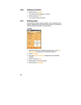 40
5.2.6. Calling up a function
1. Select function: [▲], [▼].
- The chosen function appears in a frame.
2. Confirm selection: [OK].
- The chosen function is opened.
5.2.7. Entering values
Some functions require values (numbers, units, characters) to be
entered. Depending on the function that is chosen, the values are
entered via either a list field or an input editor.
List field
1. Select the value to be changed (numerical value, unit): [▲],
[▼], [◄], [►] (depending on the selected function).
2. Press [Change].
3. Set value: [▲], [▼], [◄], [►] (depending on the selected
function).
4. Confirm the entry: [OK].
5. Repeat steps 1 and 4 as required.
6. Save the entry: [Finished].
 